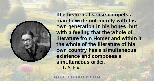 The historical sense compels a man to write not merely with his own generation in his bones, but with a feeling that the whole of literature from Homer and within it the whole of the literature of his own country has a