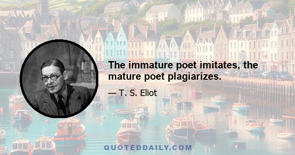 The immature poet imitates, the mature poet plagiarizes.