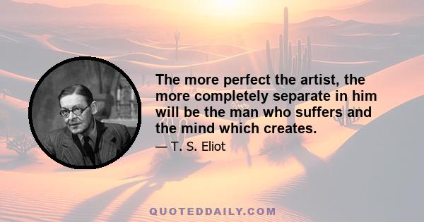 The more perfect the artist, the more completely separate in him will be the man who suffers and the mind which creates.