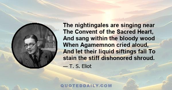 The nightingales are singing near The Convent of the Sacred Heart, And sang within the bloody wood When Agamemnon cried aloud, And let their liquid siftings fall To stain the stiff dishonored shroud.