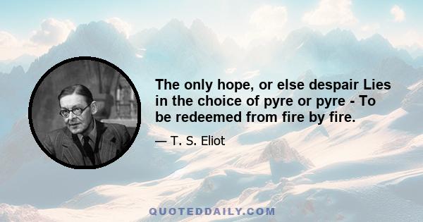 The only hope, or else despair Lies in the choice of pyre or pyre - To be redeemed from fire by fire.