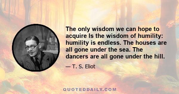 The only wisdom we can hope to acquire Is the wisdom of humility: humility is endless. The houses are all gone under the sea. The dancers are all gone under the hill.