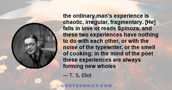 the ordinary man's experience is chaotic, irregular, fragmentary. [He] falls in love or reads Spinoza, and these two experiences have nothing to do with each other, or with the noise of the typewriter, or the smell of