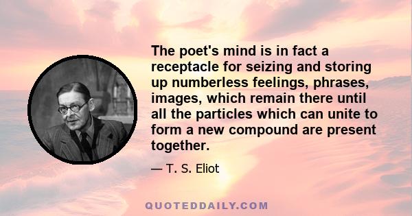 The poet's mind is in fact a receptacle for seizing and storing up numberless feelings, phrases, images, which remain there until all the particles which can unite to form a new compound are present together.