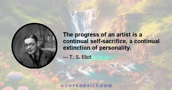 The progress of an artist is a continual self-sacrifice, a continual extinction of personality.