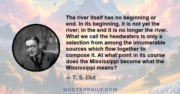 The river itself has no beginning or end. In its beginning, it is not yet the river; in the end it is no longer the river. What we call the headwaters is only a selection from among the innumerable sources which flow