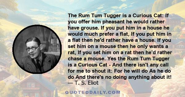 The Rum Tum Tugger is a Curious Cat: If you offer him pheasant he would rather have grouse. If you put him in a house he would much prefer a flat, If you put him in a flat then he'd rather have a house. If you set him