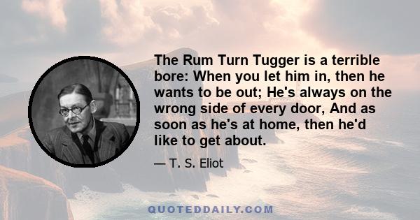 The Rum Turn Tugger is a terrible bore: When you let him in, then he wants to be out; He's always on the wrong side of every door, And as soon as he's at home, then he'd like to get about.