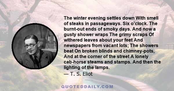 The winter evening settles down With smell of steaks in passageways. Six o'clock. The burnt-out ends of smoky days. And now a gusty shower wraps The grimy scraps Of withered leaves about your feet And newspapers from