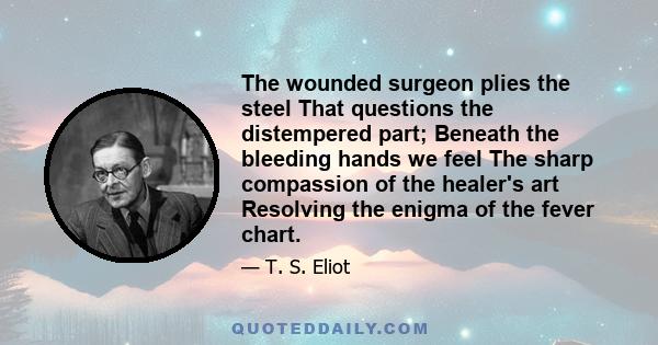 The wounded surgeon plies the steel That questions the distempered part; Beneath the bleeding hands we feel The sharp compassion of the healer's art Resolving the enigma of the fever chart.