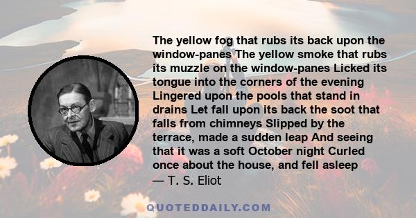 The yellow fog that rubs its back upon the window-panes The yellow smoke that rubs its muzzle on the window-panes Licked its tongue into the corners of the evening Lingered upon the pools that stand in drains Let fall