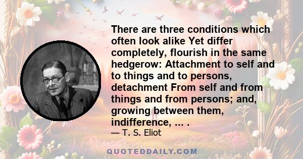 There are three conditions which often look alike Yet differ completely, flourish in the same hedgerow: Attachment to self and to things and to persons, detachment From self and from things and from persons; and,