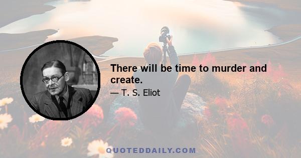 There will be time to murder and create.