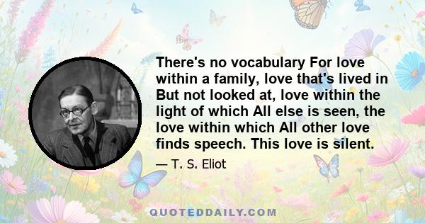 There's no vocabulary For love within a family, love that's lived in But not looked at, love within the light of which All else is seen, the love within which All other love finds speech. This love is silent.