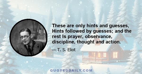 These are only hints and guesses, Hints followed by guesses; and the rest Is prayer, observance, discipline, thought and action.