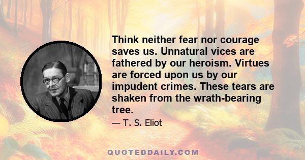 Think neither fear nor courage saves us. Unnatural vices are fathered by our heroism. Virtues are forced upon us by our impudent crimes. These tears are shaken from the wrath-bearing tree.