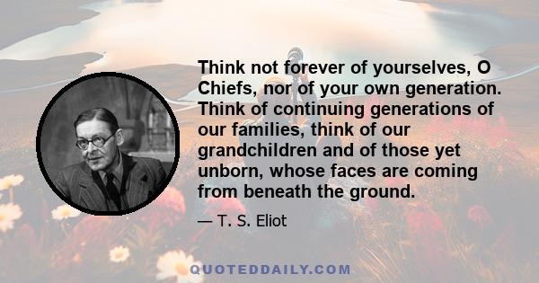 Think not forever of yourselves, O Chiefs, nor of your own generation. Think of continuing generations of our families, think of our grandchildren and of those yet unborn, whose faces are coming from beneath the ground.