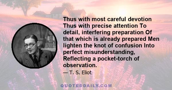 Thus with most careful devotion Thus with precise attention To detail, interfering preparation Of that which is already prepared Men lighten the knot of confusion Into perfect misunderstanding, Reflecting a pocket-torch 