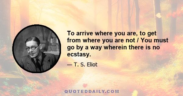 To arrive where you are, to get from where you are not / You must go by a way wherein there is no ecstasy.