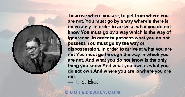 To arrive where you are, to get from where you are not, You must go by a way wherein there is no ecstasy. In order to arrive at what you do not know You must go by a way which is the way of ignorance. In order to