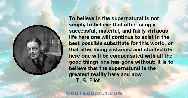 To believe in the supernatural is not simply to believe that after living a successful, material, and fairly virtuous life here one will continue to exist in the best-possible substitute for this world, or that after