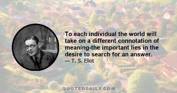 To each individual the world will take on a different connotation of meaning-the important lies in the desire to search for an answer.