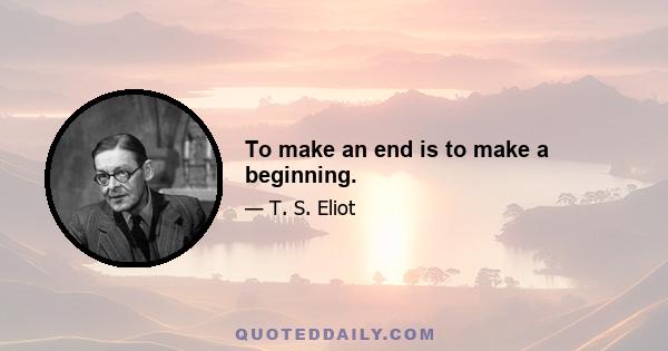 To make an end is to make a beginning.