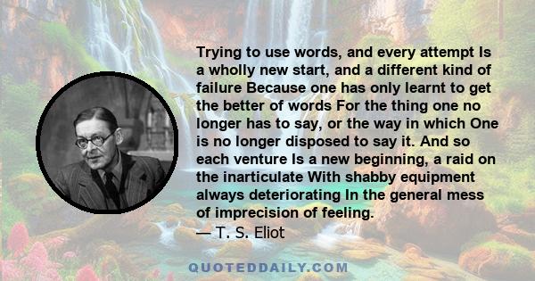 Trying to use words, and every attempt Is a wholly new start, and a different kind of failure Because one has only learnt to get the better of words For the thing one no longer has to say, or the way in which One is no