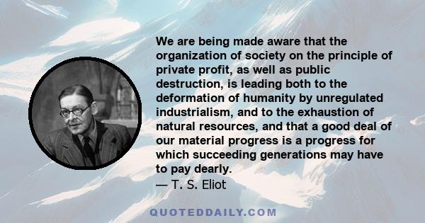 We are being made aware that the organization of society on the principle of private profit, as well as public destruction, is leading both to the deformation of humanity by unregulated industrialism, and to the