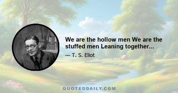 We are the hollow men We are the stuffed men Leaning together...