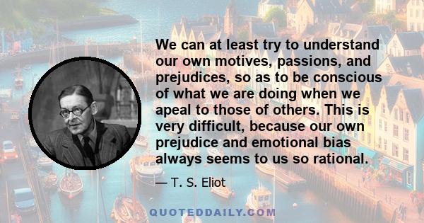 We can at least try to understand our own motives, passions, and prejudices, so as to be conscious of what we are doing when we apeal to those of others. This is very difficult, because our own prejudice and emotional