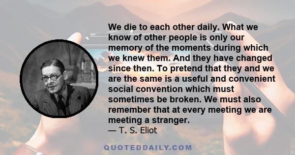 We die to each other daily. What we know of other people is only our memory of the moments during which we knew them. And they have changed since then. To pretend that they and we are the same is a useful and convenient 