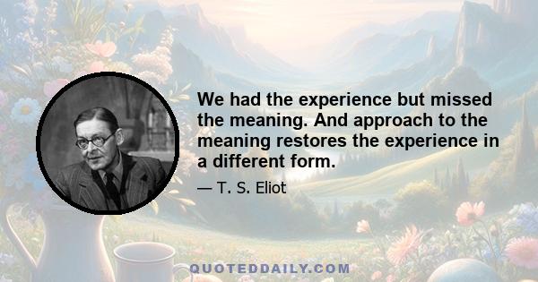 We had the experience but missed the meaning. And approach to the meaning restores the experience in a different form.