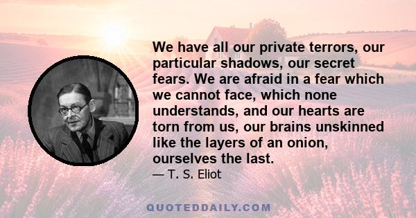 We have all our private terrors, our particular shadows, our secret fears. We are afraid in a fear which we cannot face, which none understands, and our hearts are torn from us, our brains unskinned like the layers of