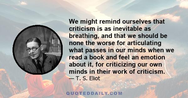 We might remind ourselves that criticism is as inevitable as breathing, and that we should be none the worse for articulating what passes in our minds when we read a book and feel an emotion about it, for criticizing