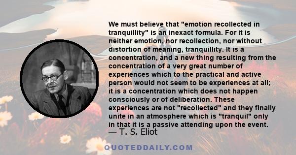 We must believe that emotion recollected in tranquillity is an inexact formula. For it is neither emotion, nor recollection, nor without distortion of meaning, tranquillity. It is a concentration, and a new thing