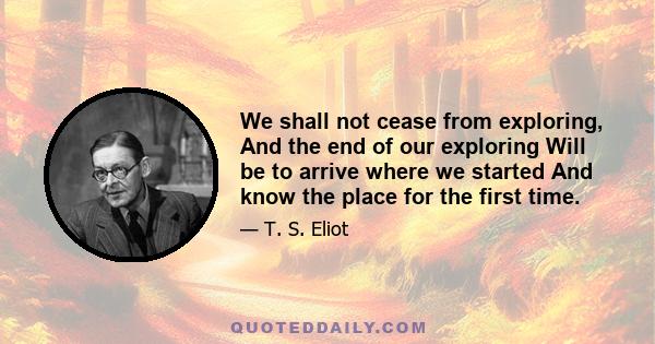 We shall not cease from exploring, And the end of our exploring Will be to arrive where we started And know the place for the first time.