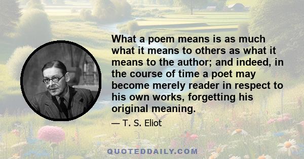 What a poem means is as much what it means to others as what it means to the author; and indeed, in the course of time a poet may become merely reader in respect to his own works, forgetting his original meaning.