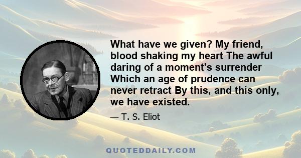 What have we given? My friend, blood shaking my heart The awful daring of a moment's surrender Which an age of prudence can never retract By this, and this only, we have existed.