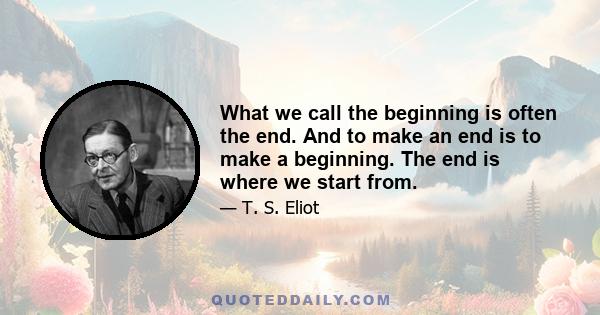 What we call the beginning is often the end. And to make an end is to make a beginning. The end is where we start from.