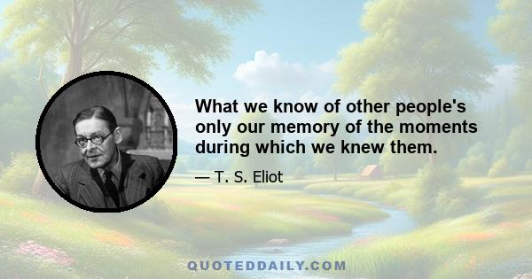 What we know of other people's only our memory of the moments during which we knew them.