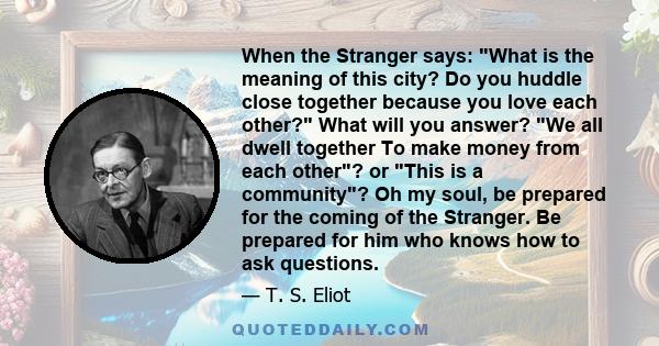 When the Stranger says: What is the meaning of this city? Do you huddle close together because you love each other? What will you answer? We all dwell together To make money from each other? or This is a community? Oh