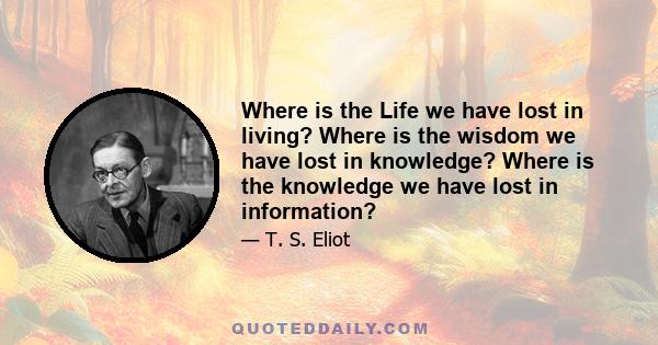 Where is the Life we have lost in living? Where is the wisdom we have lost in knowledge? Where is the knowledge we have lost in information?