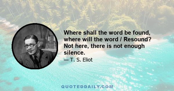 Where shall the word be found, where will the word / Resound? Not here, there is not enough silence.