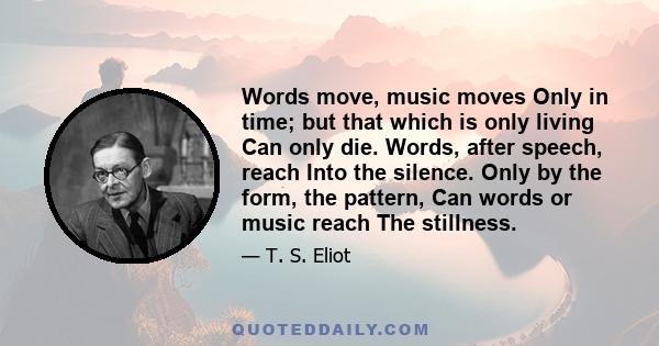 Words move, music moves Only in time; but that which is only living Can only die. Words, after speech, reach Into the silence. Only by the form, the pattern, Can words or music reach The stillness.