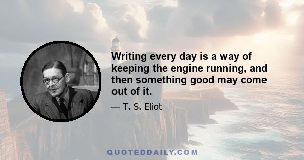 Writing every day is a way of keeping the engine running, and then something good may come out of it.