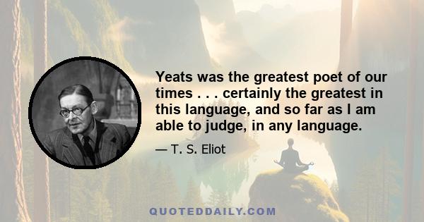 Yeats was the greatest poet of our times . . . certainly the greatest in this language, and so far as I am able to judge, in any language.