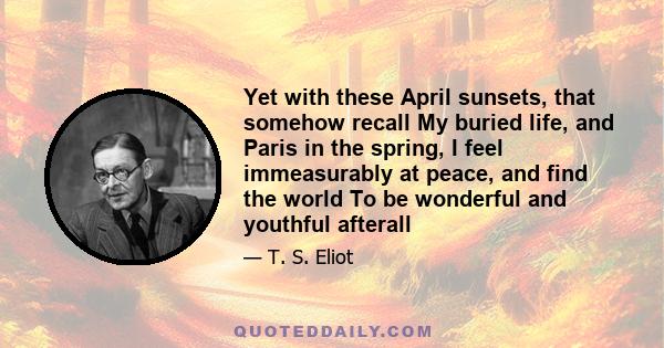 Yet with these April sunsets, that somehow recall My buried life, and Paris in the spring, I feel immeasurably at peace, and find the world To be wonderful and youthful afterall