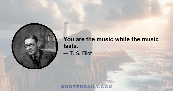 You are the music while the music lasts.