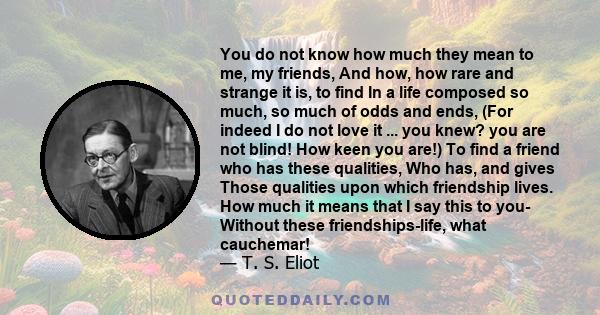 You do not know how much they mean to me, my friends, And how, how rare and strange it is, to find In a life composed so much, so much of odds and ends, (For indeed I do not love it ... you knew? you are not blind! How